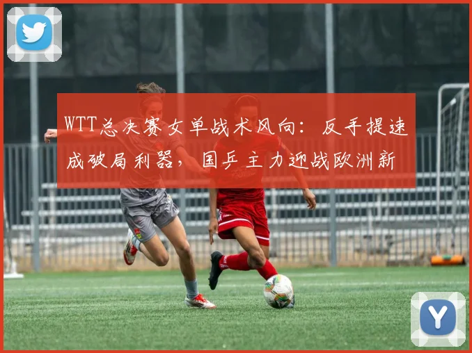 WTT总决赛女单战术风向：反手提速成破局利器，国乒主力迎战欧洲新势力