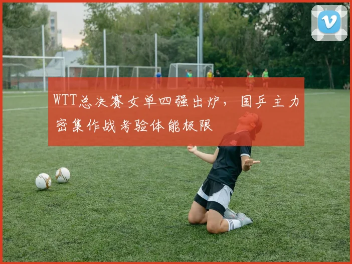 WTT总决赛女单四强出炉，国乒主力密集作战考验体能极限