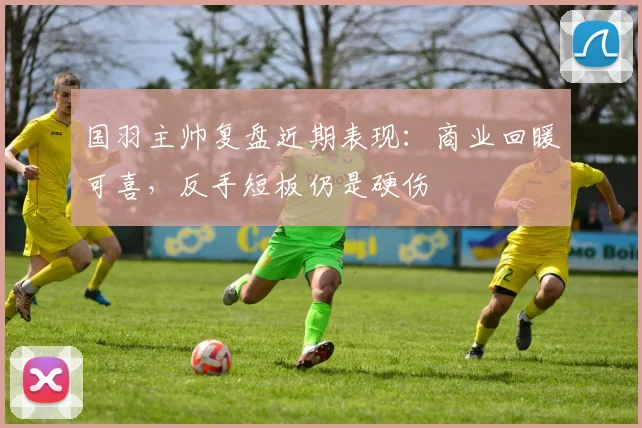 国羽主帅复盘近期表现：商业回暖可喜，反手短板仍是硬伤