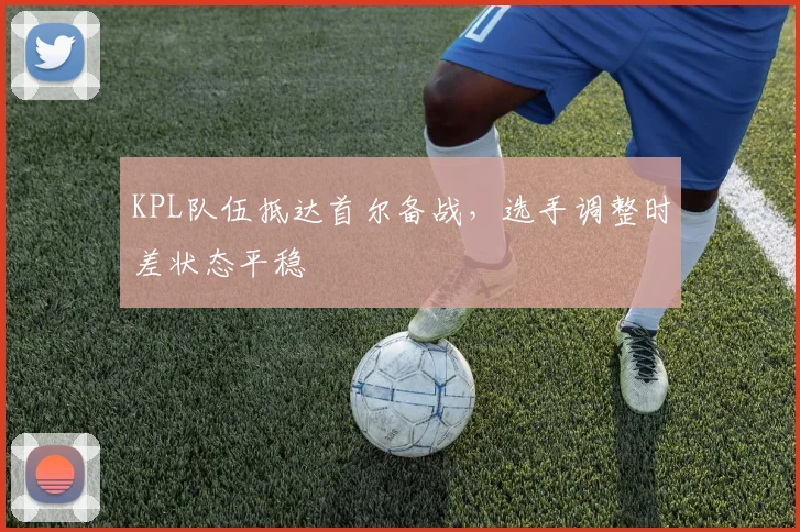 KPL队伍抵达首尔备战，选手调整时差状态平稳