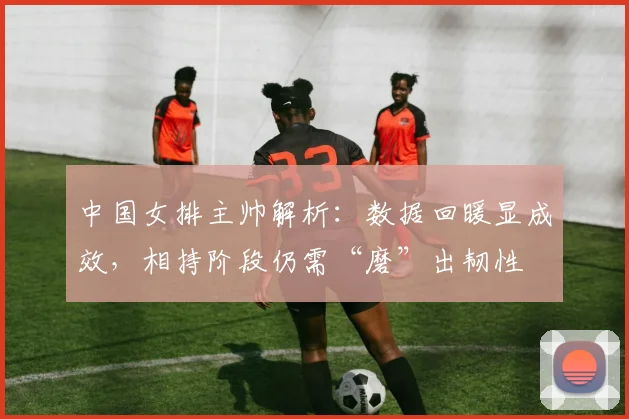 中国女排主帅解析：数据回暖显成效，相持阶段仍需“磨”出韧性