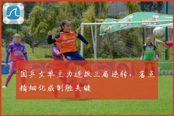 国乒女单主力连扳三局逆转，落点精细化成制胜关键