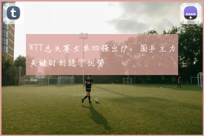 WTT总决赛女单四强出炉，国乒主力关键时刻稳守优势