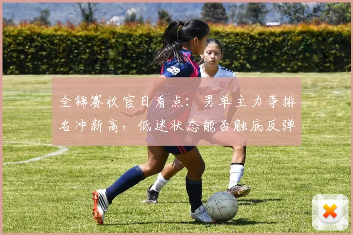 全锦赛收官日看点：男单主力争排名冲新高，低迷状态能否触底反弹