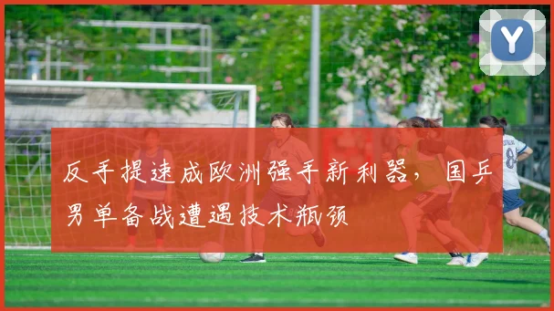 反手提速成欧洲强手新利器，国乒男单备战遭遇技术瓶颈