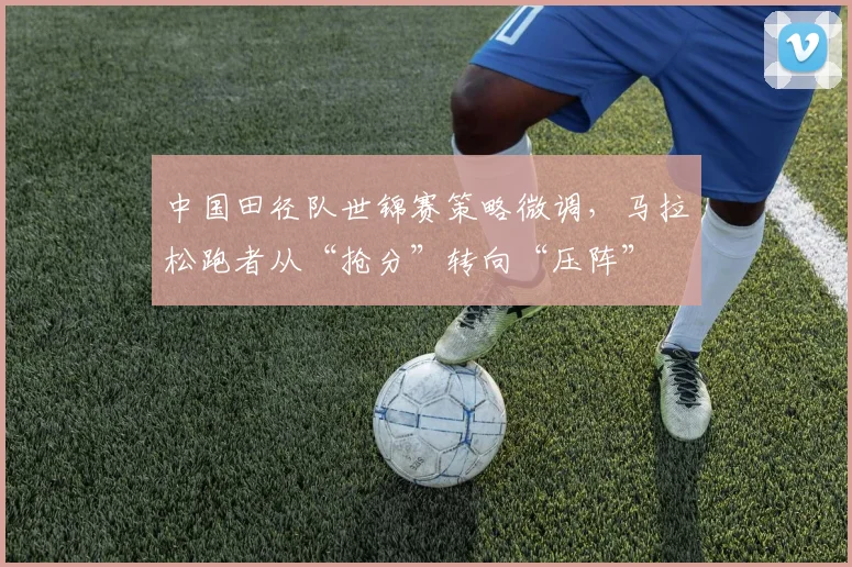 中国田径队世锦赛策略微调，马拉松跑者从“抢分”转向“压阵”