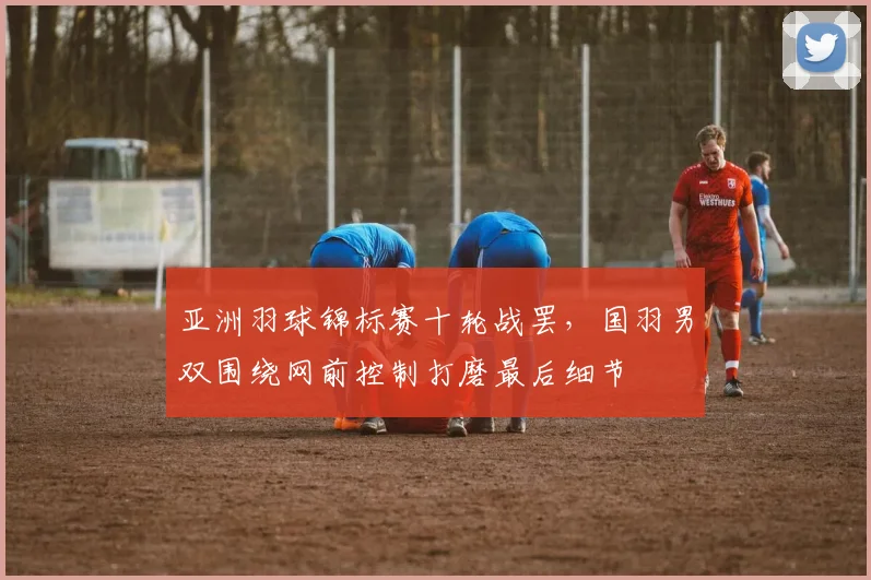 亚洲羽球锦标赛十轮战罢，国羽男双围绕网前控制打磨最后细节