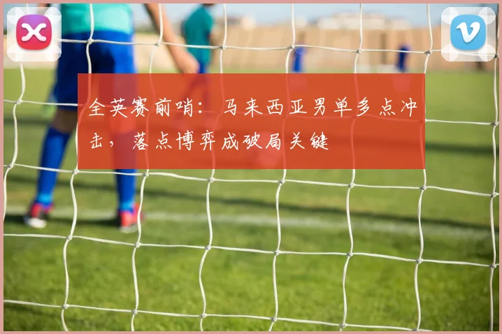 全英赛前哨：马来西亚男单多点冲击，落点博弈成破局关键