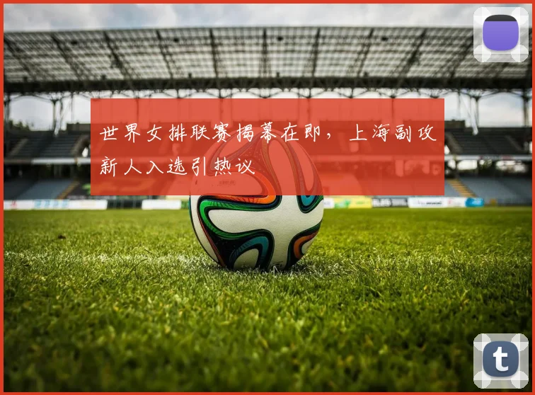 世界女排联赛揭幕在即，上海副攻新人入选引热议