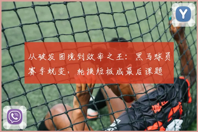从破发困境到效率之王：黑马球员赛季蜕变，轮换短板成最后课题