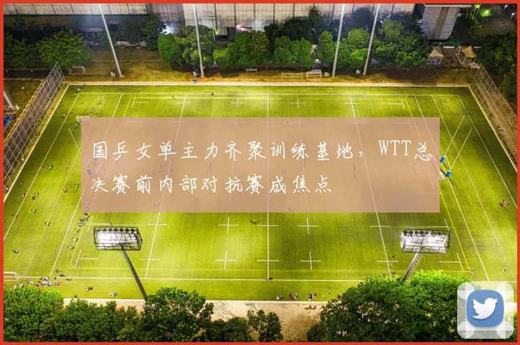 国乒女单主力齐聚训练基地，WTT总决赛前内部对抗赛成焦点