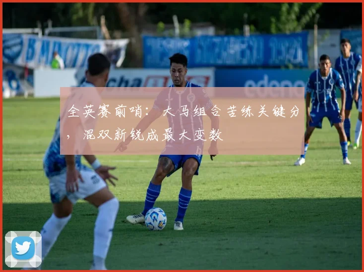 全英赛前哨：大马组合苦练关键分，混双新锐成最大变数