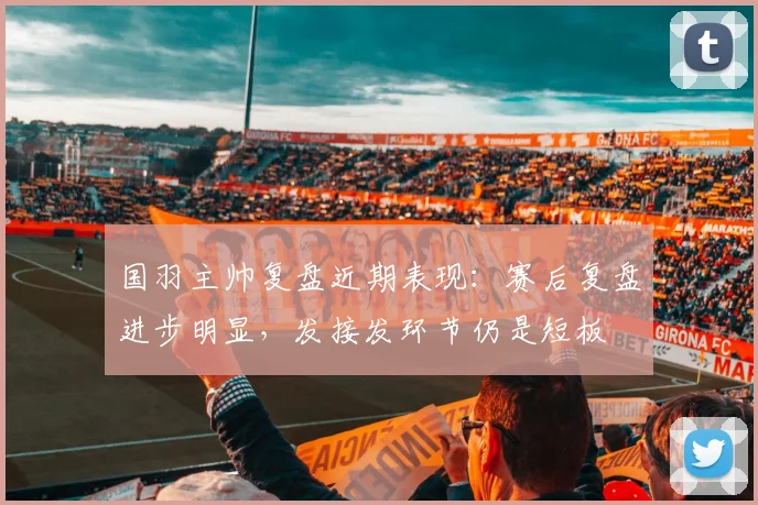 国羽主帅复盘近期表现：赛后复盘进步明显，发接发环节仍是短板
