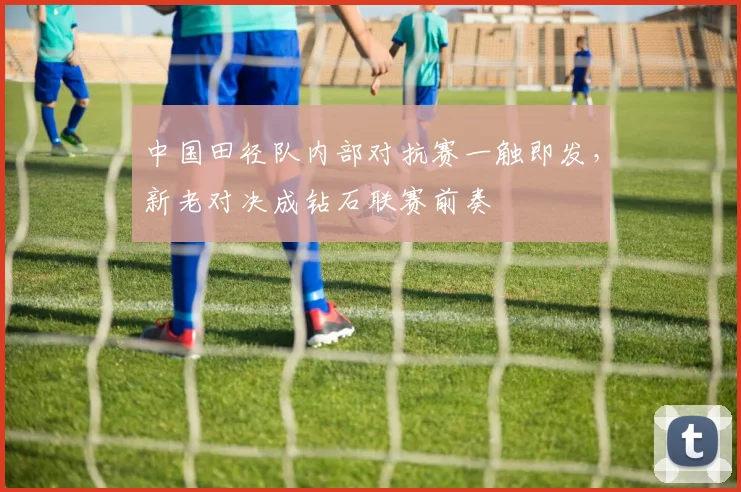 中国田径队内部对抗赛一触即发，新老对决成钻石联赛前奏
