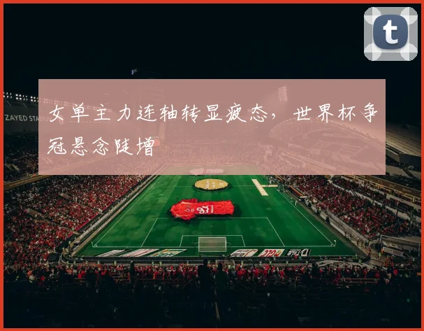 女单主力连轴转显疲态，世界杯争冠悬念陡增