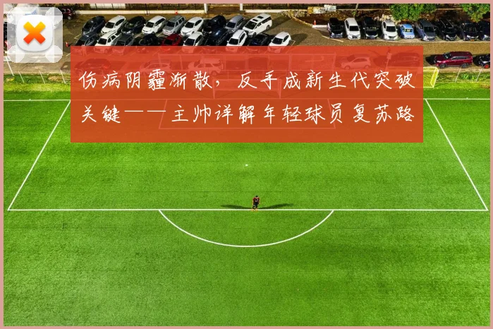 伤病阴霾渐散，反手成新生代突破关键——主帅详解年轻球员复苏路