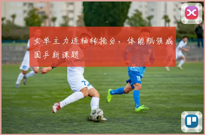 女单主力连轴转抢分，体能瓶颈成国乒新课题