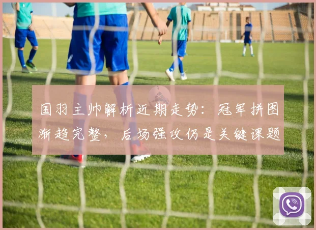 国羽主帅解析近期走势：冠军拼图渐趋完整，后场强攻仍是关键课题