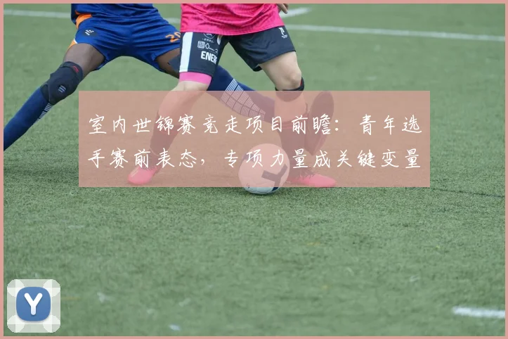 室内世锦赛竞走项目前瞻：青年选手赛前表态，专项力量成关键变量