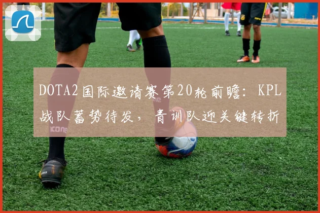 DOTA2国际邀请赛第20轮前瞻：KPL战队蓄势待发，青训队迎关键转折点