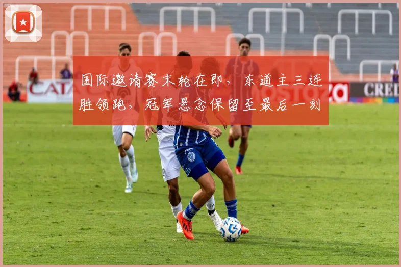 国际邀请赛末轮在即，东道主三连胜领跑，冠军悬念保留至最后一刻