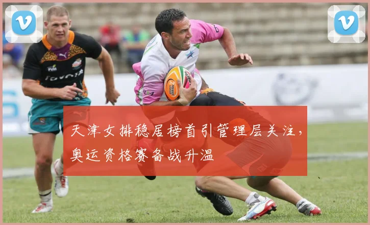 天津女排稳居榜首引管理层关注，奥运资格赛备战升温