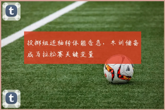 投掷组连轴转体能告急，冬训储备成马拉松赛关键变量