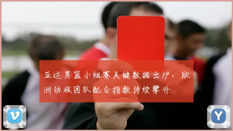 亚运男篮小组赛关键数据出炉，欧洲劲旅团队配合指数持续攀升