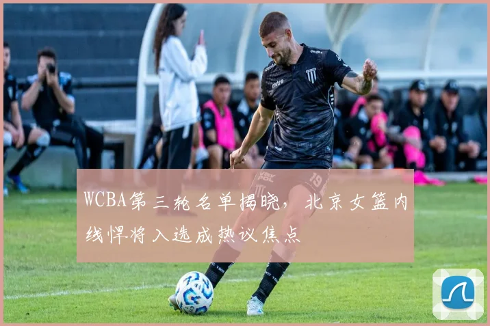 WCBA第三轮名单揭晓，北京女篮内线悍将入选成热议焦点