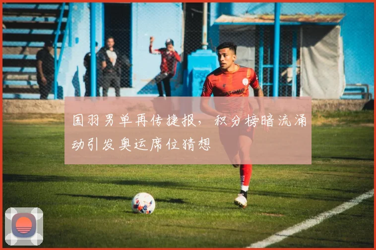 国羽男单再传捷报，积分榜暗流涌动引发奥运席位猜想