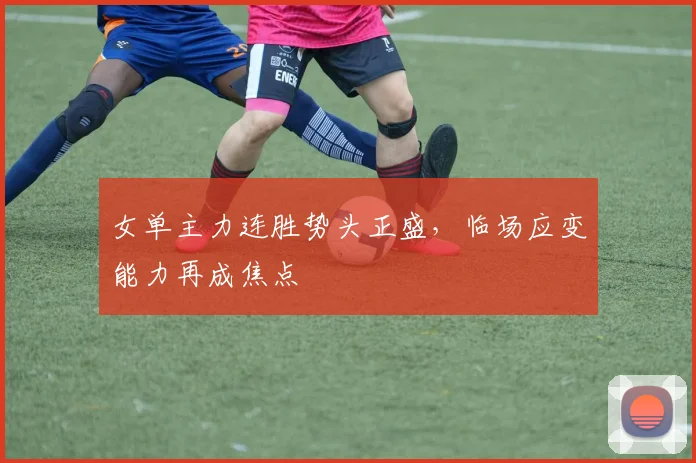 女单主力连胜势头正盛，临场应变能力再成焦点