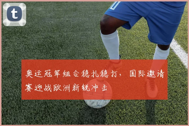 奥运冠军组合稳扎稳打，国际邀请赛迎战欧洲新锐冲击