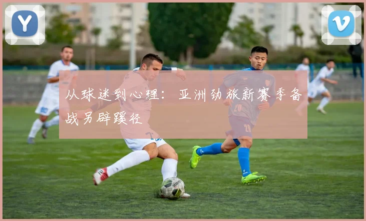 从球迷到心理：亚洲劲旅新赛季备战另辟蹊径