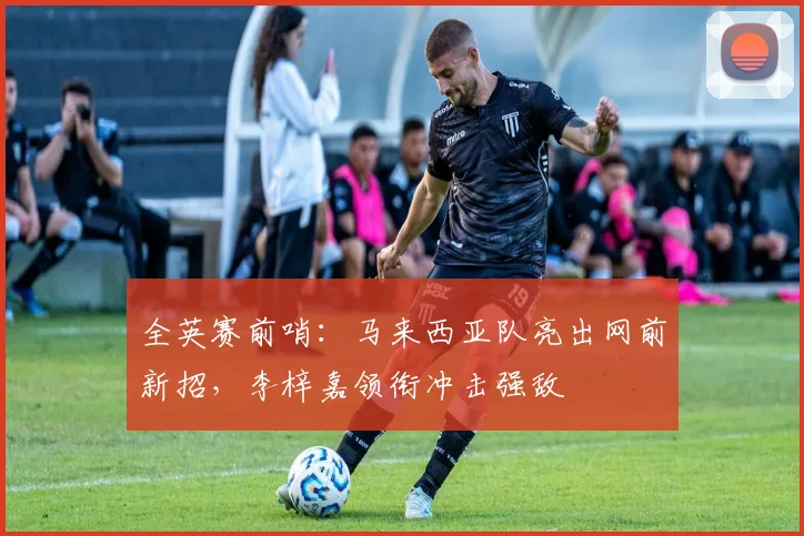 全英赛前哨：马来西亚队亮出网前新招，李梓嘉领衔冲击强敌