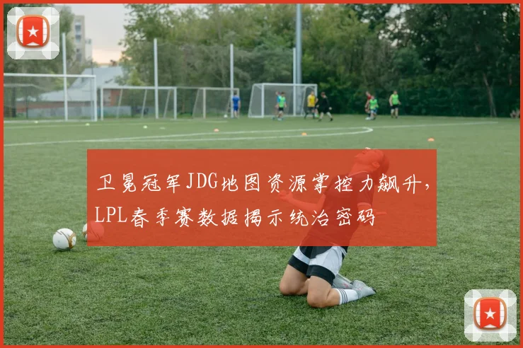 卫冕冠军JDG地图资源掌控力飙升，LPL春季赛数据揭示统治密码