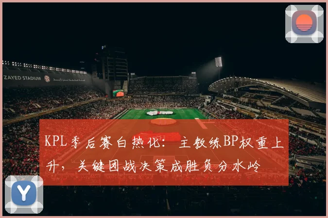 KPL季后赛白热化：主教练BP权重上升，关键团战决策成胜负分水岭