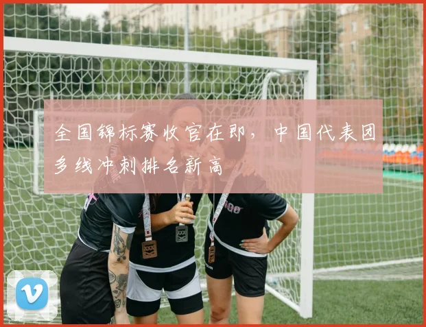 全国锦标赛收官在即，中国代表团多线冲刺排名新高