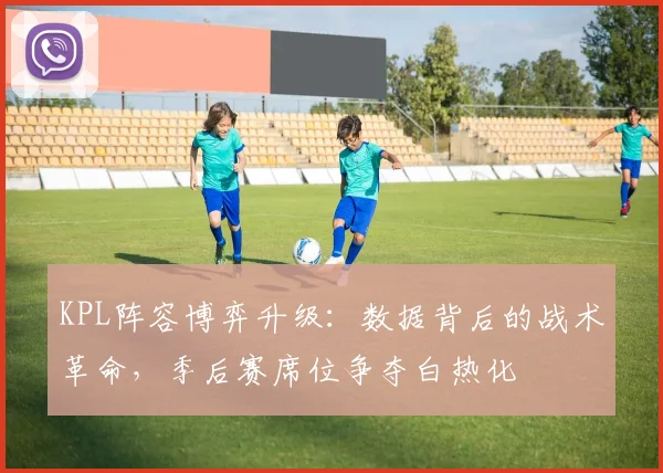 KPL阵容博弈升级：数据背后的战术革命，季后赛席位争夺白热化