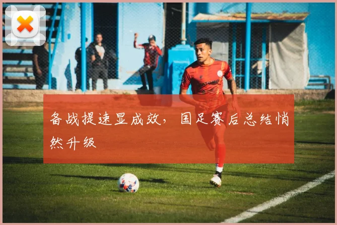 备战提速显成效，国足赛后总结悄然升级