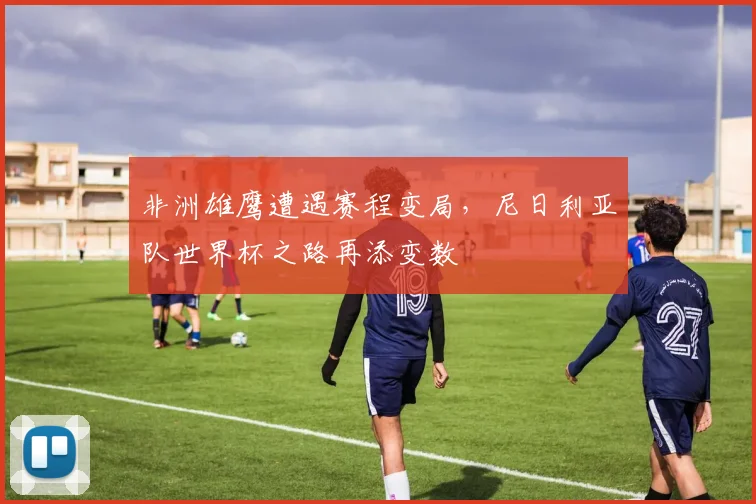非洲雄鹰遭遇赛程变局，尼日利亚队世界杯之路再添变数