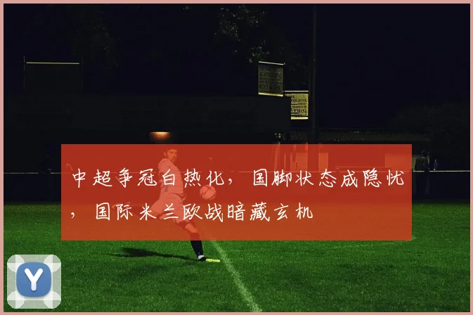 中超争冠白热化，国脚状态成隐忧，国际米兰欧战暗藏玄机