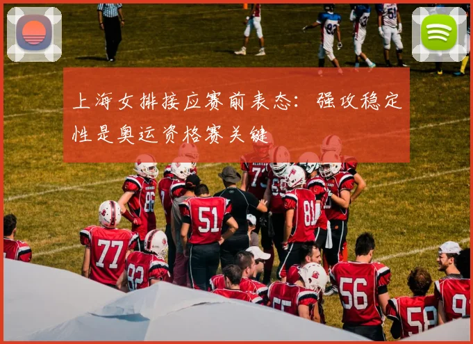 上海女排接应赛前表态：强攻稳定性是奥运资格赛关键