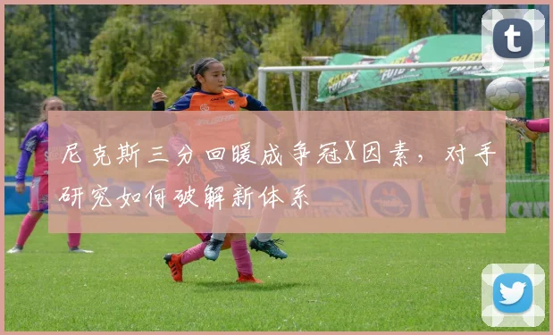 尼克斯三分回暖成争冠X因素，对手研究如何破解新体系