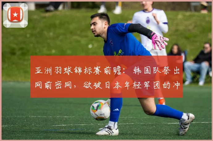 亚洲羽球锦标赛前瞻：韩国队祭出网前密网，欲破日本年轻军团的冲击波
