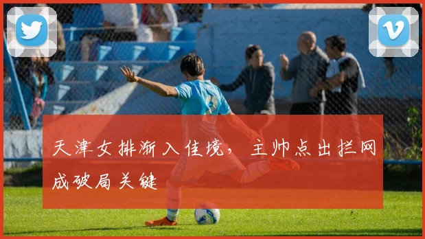 天津女排渐入佳境，主帅点出拦网成破局关键