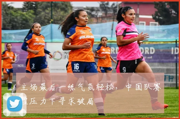 主场最后一练气氛轻松，中国队赛程压力下寻求破局