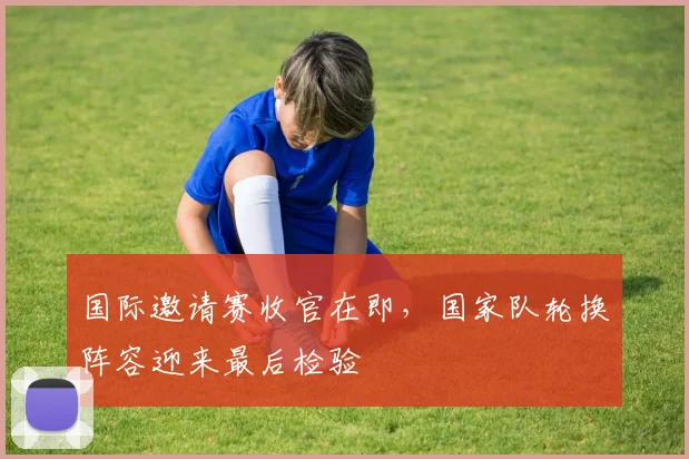 国际邀请赛收官在即，国家队轮换阵容迎来最后检验
