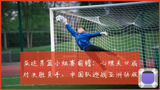 亚运男篮小组赛前瞻：心理关口成对决胜负手，中国队迎战亚洲劲旅伊朗