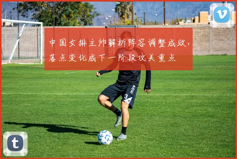 中国女排主帅解析阵容调整成效，落点变化成下一阶段攻关重点