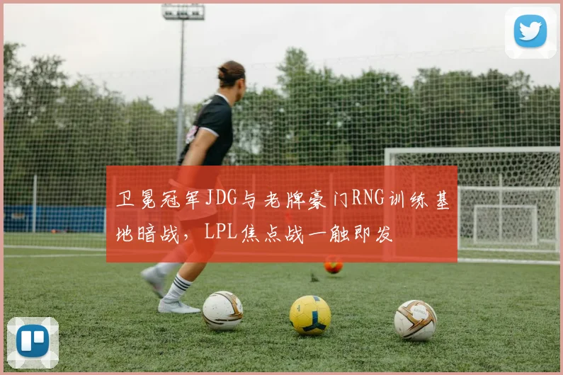 卫冕冠军JDG与老牌豪门RNG训练基地暗战，LPL焦点战一触即发